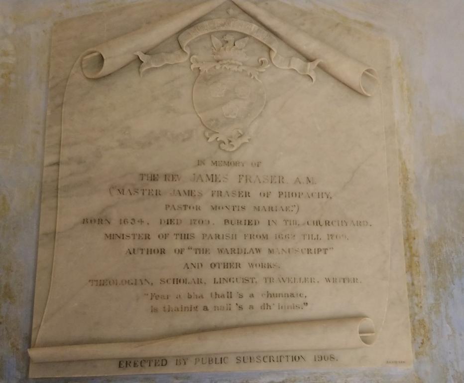 Memorial to Rev. James Fraser which reads "In memory of the Rev. James Fraser A.M. ("Master James Fraser of Phopachy, Pastor Montis Mariae") Born 1634. Died 1709. Buried in the churchyard. Minister of this parish from 1662 till 1709. Author of "The Wardlaw Manuscript" and other works. Theologian, scholar, linguist, traveller, writer. "Fear a bha thall 's e chunnaic. is thainig a nall 's a dh'Innis."